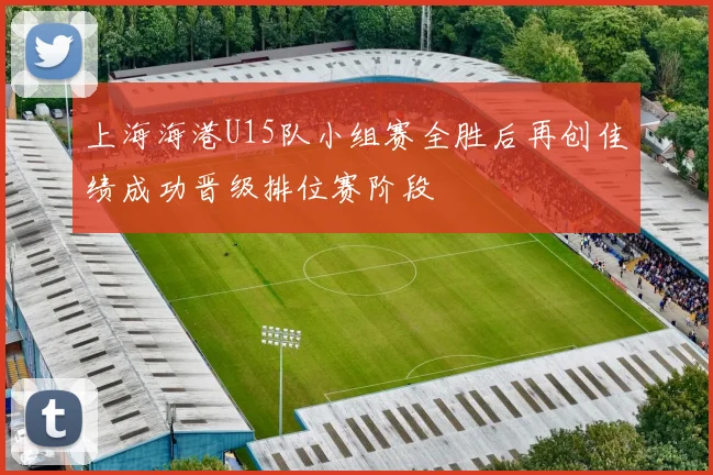 上海海港U15队小组赛全胜后再创佳绩成功晋级排位赛阶段